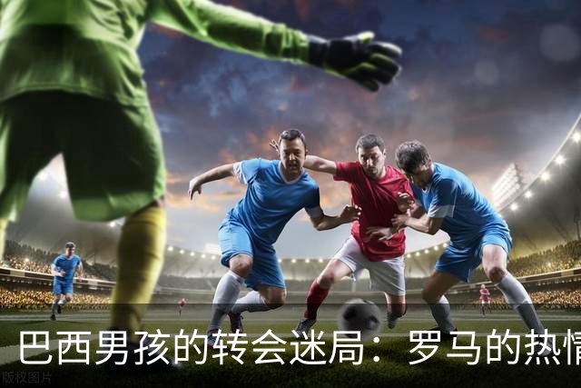 巴西男孩的转会迷局：罗马的热情与皇马的谨慎